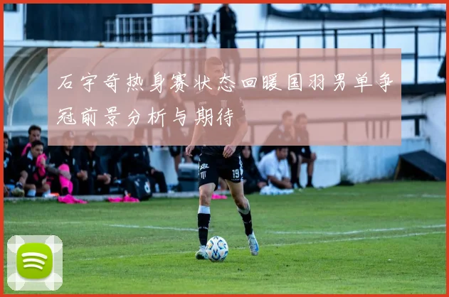 石宇奇热身赛状态回暖国羽男单争冠前景分析与期待