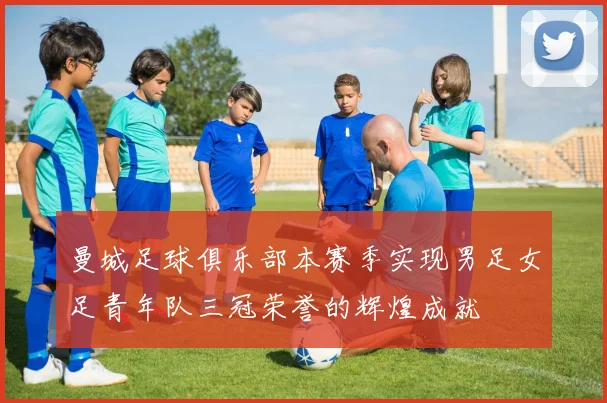 曼城足球俱乐部本赛季实现男足女足青年队三冠荣誉的辉煌成就