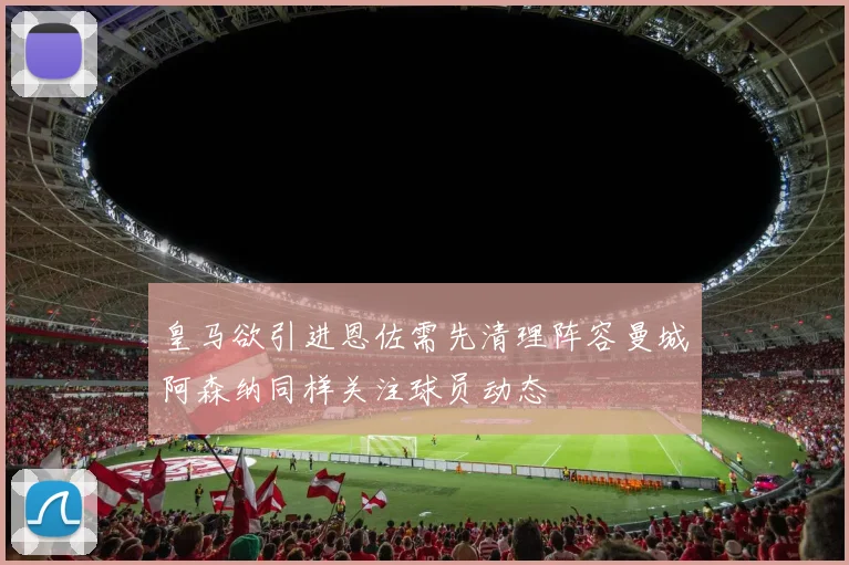 皇马欲引进恩佐需先清理阵容曼城阿森纳同样关注球员动态