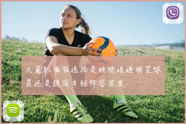 火箭队面临选择是继续追逐明星球员还是稳固年轻阵容深度