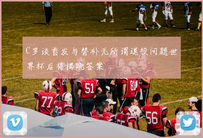 C罗谈首发与替补无所谓退役问题世界杯后将揭晓答案