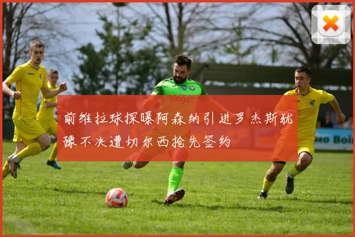 前维拉球探曝阿森纳引进罗杰斯犹豫不决遭切尔西抢先签约