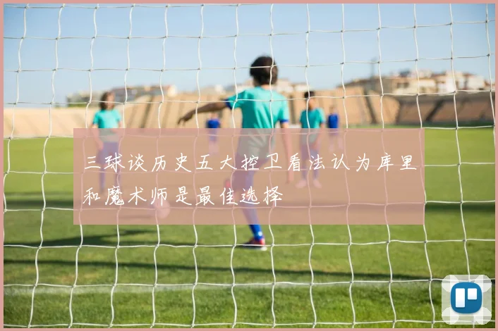 三球谈历史五大控卫看法认为库里和魔术师是最佳选择