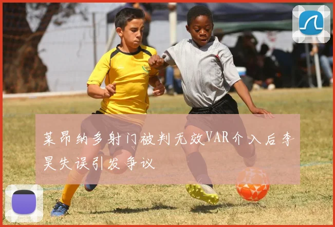 莱昂纳多射门被判无效VAR介入后李昊失误引发争议