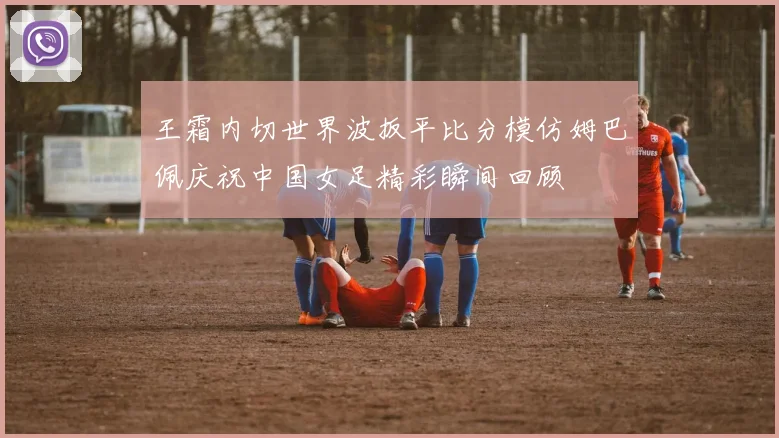 王霜内切世界波扳平比分模仿姆巴佩庆祝中国女足精彩瞬间回顾