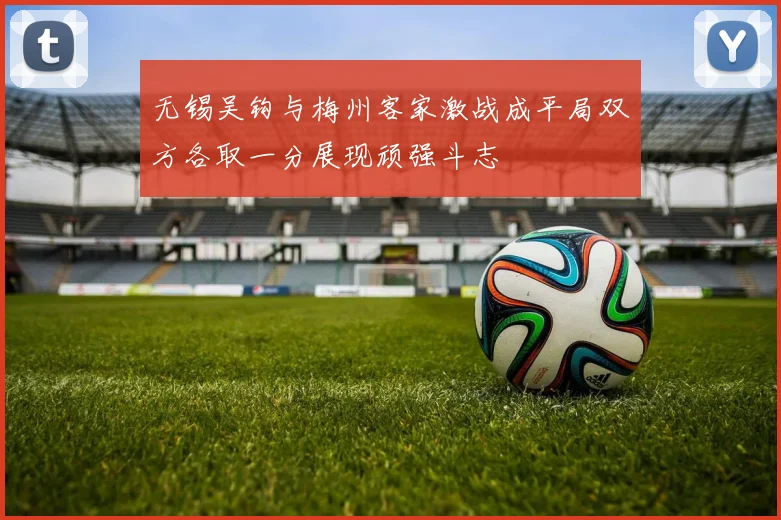 无锡吴钩与梅州客家激战成平局双方各取一分展现顽强斗志