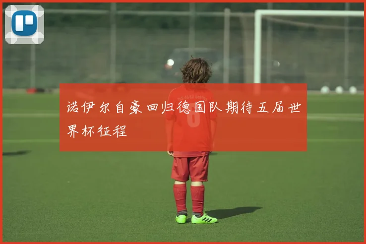 诺伊尔自豪回归德国队期待五届世界杯征程