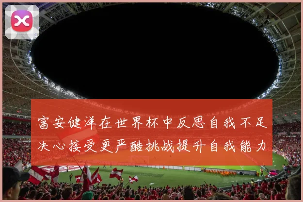 富安健洋在世界杯中反思自我不足决心接受更严酷挑战提升自我能力