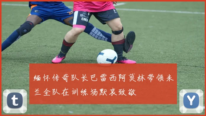 缅怀传奇队长巴雷西阿莫林带领米兰全队在训练场默哀致敬