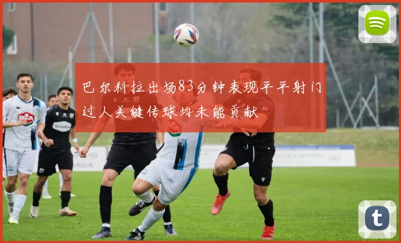 巴尔科拉出场83分钟表现平平射门过人关键传球均未能贡献