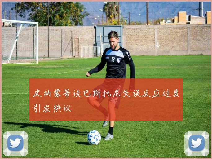 皮纳蒙蒂谈巴斯托尼失误反应过度引发热议