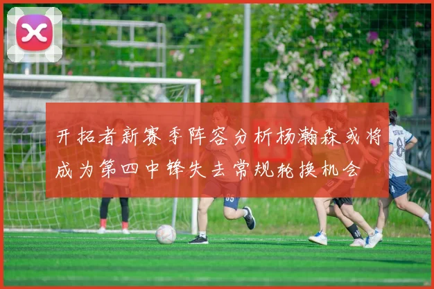 开拓者新赛季阵容分析杨瀚森或将成为第四中锋失去常规轮换机会