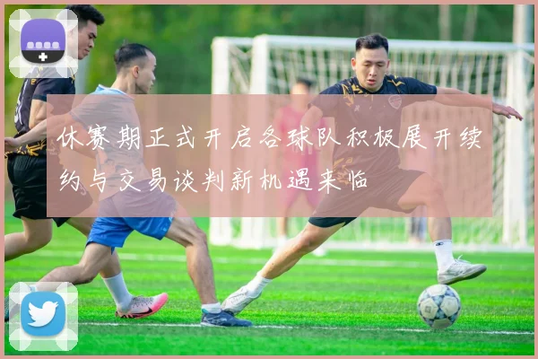 休赛期正式开启各球队积极展开续约与交易谈判新机遇来临