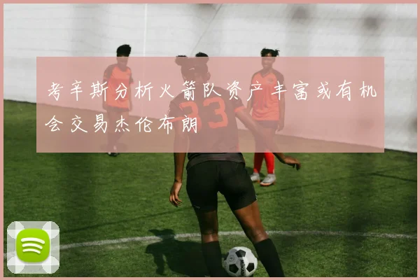 考辛斯分析火箭队资产丰富或有机会交易杰伦布朗