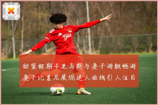 甜蜜假期卡里乌斯与妻子游艇畅游妻子比基尼展现迷人曲线引人注目