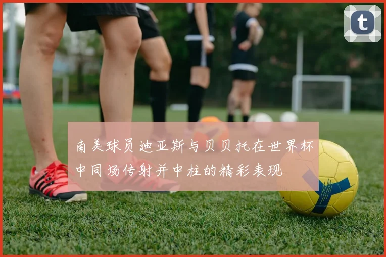 南美球员迪亚斯与贝贝托在世界杯中同场传射并中柱的精彩表现