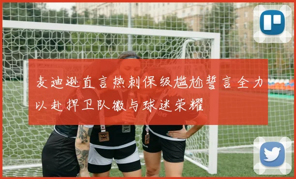 麦迪逊直言热刺保级尴尬誓言全力以赴捍卫队徽与球迷荣耀
