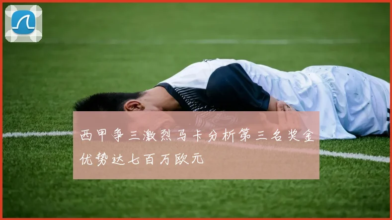 西甲争三激烈马卡分析第三名奖金优势达七百万欧元
