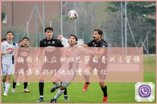 梅西未来应回归巴萨前青训主管强调俱乐部对他的情感责任
