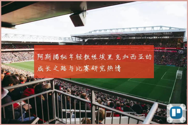 阿斯揭秘年轻教练埃里克加西亚的成长之路与比赛研究热情