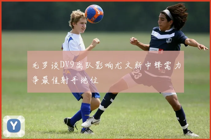 毛罗谈DV9离队影响尤文新中锋需力争最佳射手地位