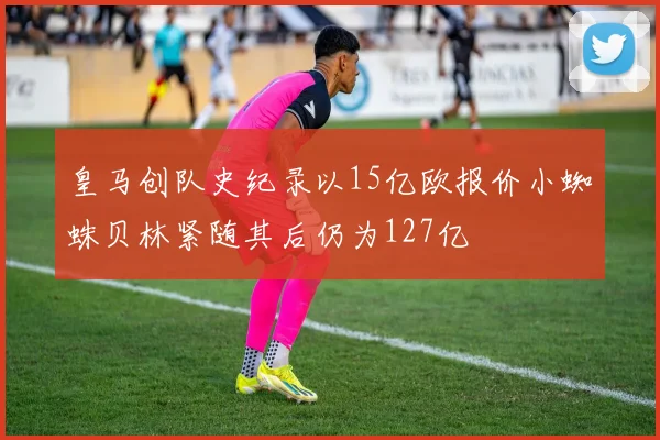 皇马创队史纪录以15亿欧报价小蜘蛛贝林紧随其后仍为127亿