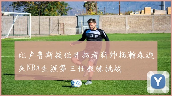 比卢普斯接任开拓者新帅杨瀚森迎来NBA生涯第三任教练挑战