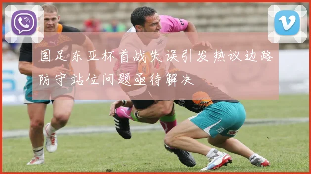 国足东亚杯首战失误引发热议边路防守站位问题亟待解决